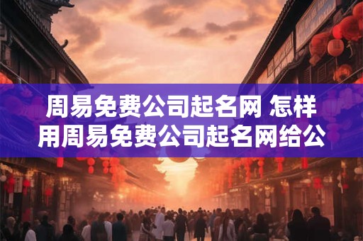 周易免费公司起名网 怎样用周易免费公司起名网给公司起名