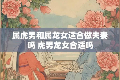 属虎男和属龙女适合做夫妻吗 虎男龙女合适吗 属虎男和属龙女适合做夫妻吗 虎男龙女合适吗