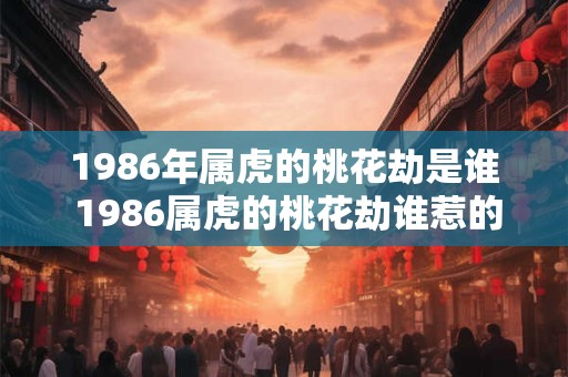 1986年属虎的桃花劫是谁 1986属虎的桃花劫谁惹的祸 1986年属虎的桃花劫是谁 1986属虎的桃花劫谁惹的祸