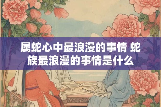 属蛇心中最浪漫的事情 蛇族最浪漫的事情是什么 属蛇心中最浪漫的事情 蛇族最浪漫的事情是什么