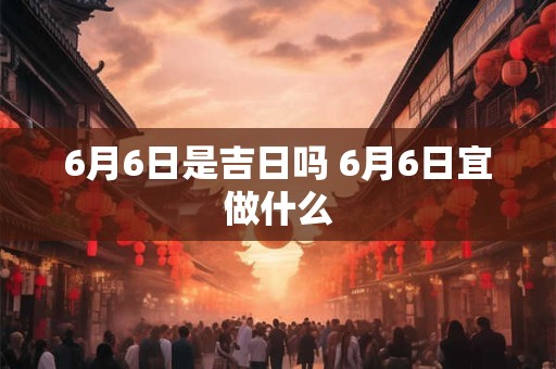 6月6日是吉日吗 6月6日宜做什么 6月6日是吉日吗 6月6日宜做什么