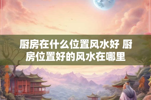 厨房在什么位置风水好 厨房位置好的风水在哪里