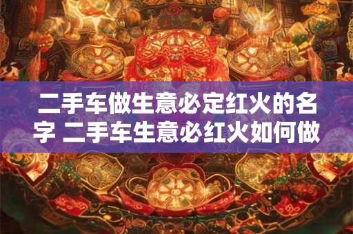 二手车做生意必定红火的名字 二手车生意必红火如何做到