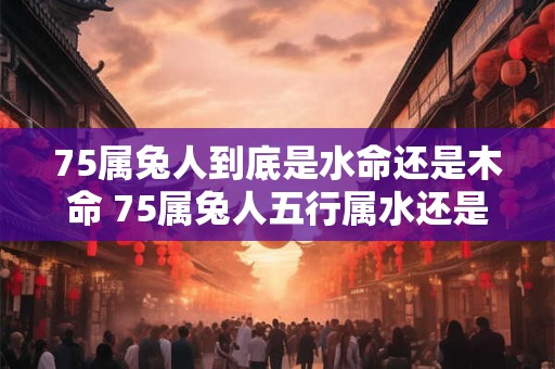 75属兔人到底是水命还是木命 75属兔人五行属水还是木