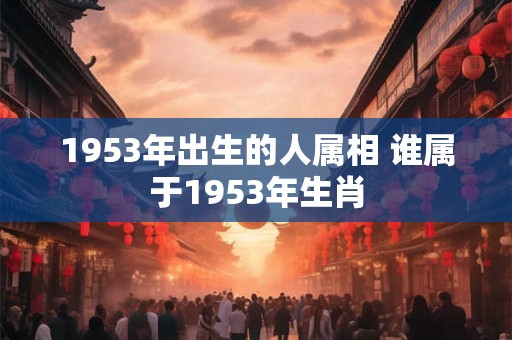 1953年出生的人属相 谁属于1953年生肖 1953年出生的人属相 谁属于1953年生肖