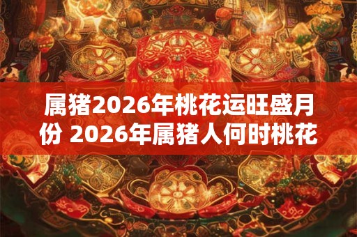 属猪2026年桃花运旺盛月份 2026年属猪人何时桃花运旺