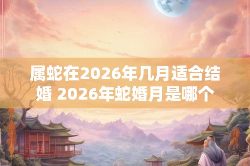 属蛇在2026年几月适合结婚 2026年蛇婚月是哪个