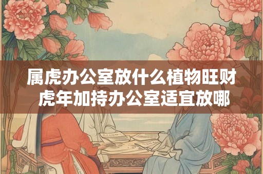 属虎办公室放什么植物旺财 虎年加持办公室适宜放哪些植物