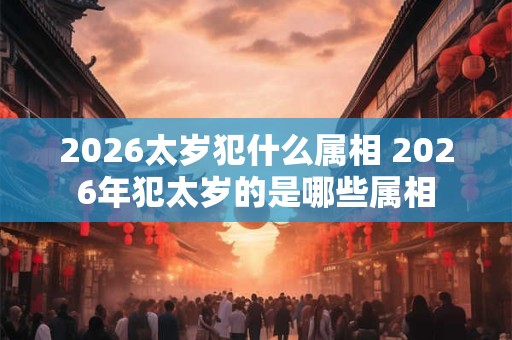 2026太岁犯什么属相 2026年犯太岁的是哪些属相