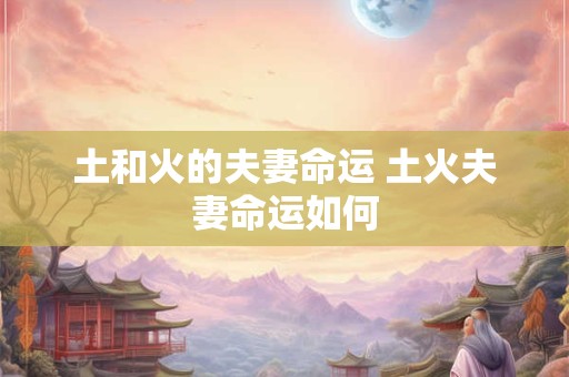 土和火的夫妻命运 土火夫妻命运如何 土和火的夫妻命运 土火夫妻命运如何