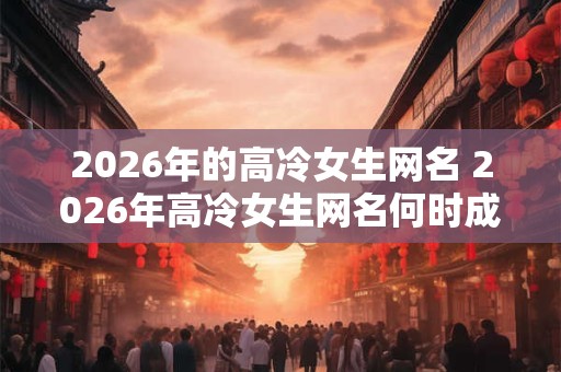 2026年的高冷女生网名 2026年高冷女生网名何时成为流行趋势