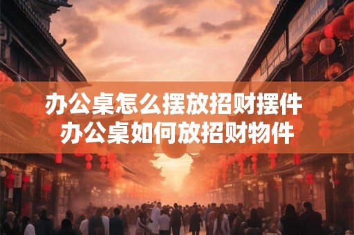办公桌怎么摆放招财摆件 办公桌如何放招财物件