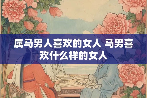 属马男人喜欢的女人 马男喜欢什么样的女人 属马男人喜欢的女人 马男喜欢什么样的女人