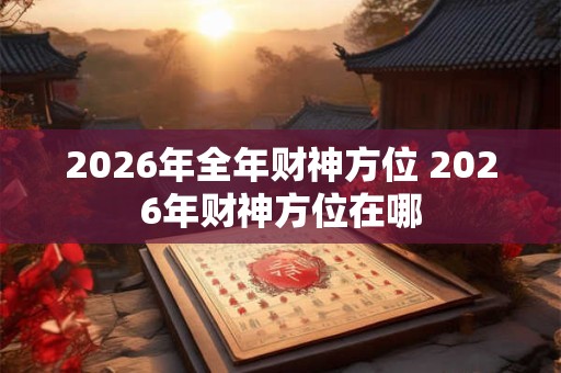 2026年全年财神方位 2026年财神方位在哪 2026年全年财神方位 2026年财神方位在哪