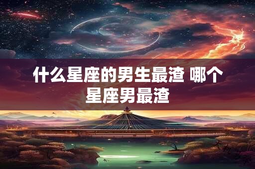 什么星座的男生最渣 哪个星座男最渣