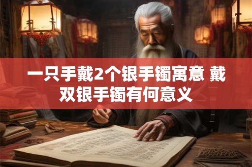 一只手戴2个银手镯寓意 戴双银手镯有何意义 一只手戴2个银手镯寓意 戴双银手镯有何意义