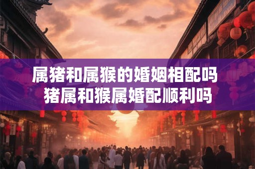 属猪和属猴的婚姻相配吗 猪属和猴属婚配顺利吗 属猪和属猴的婚姻相配吗 猪属和猴属婚配顺利吗