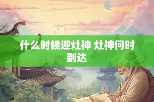 什么时候迎灶神 灶神何时到达