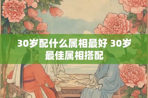 30岁配什么属相最好 30岁最佳属相搭配