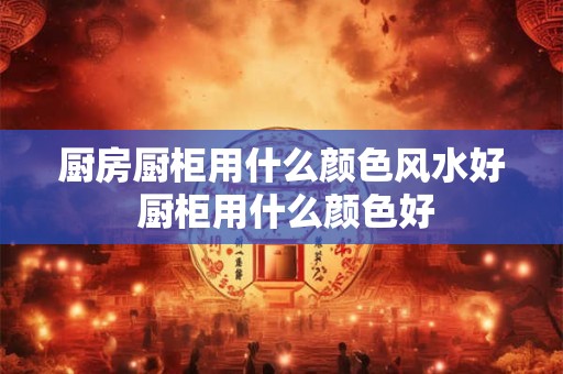 厨房厨柜用什么颜色风水好 厨柜用什么颜色好 厨房厨柜用什么颜色风水好 厨柜用什么颜色好