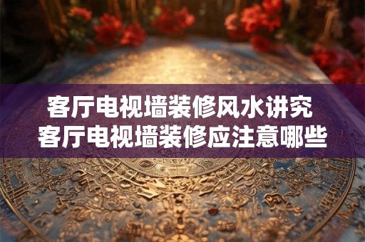 客厅电视墙装修风水讲究 客厅电视墙装修应注意哪些风水