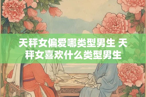 天秤女偏爱哪类型男生 天秤女喜欢什么类型男生 天秤女偏爱哪类型男生 天秤女喜欢什么类型男生