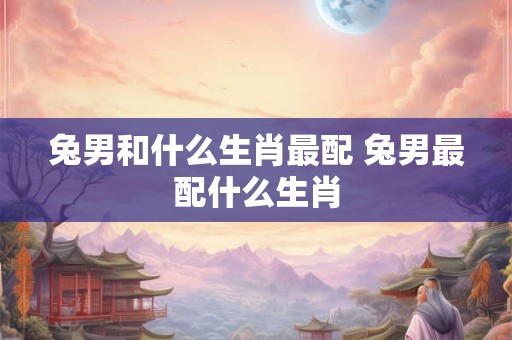 兔男和什么生肖最配 兔男最配什么生肖