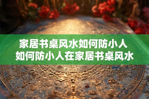 家居书桌风水如何防小人 如何防小人在家居书桌风水中的影响 家居书桌风水如何防小人 如何防小人在家居书桌风水中的影响