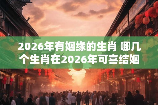 2026年有姻缘的生肖 哪几个生肖在2026年可喜结姻缘