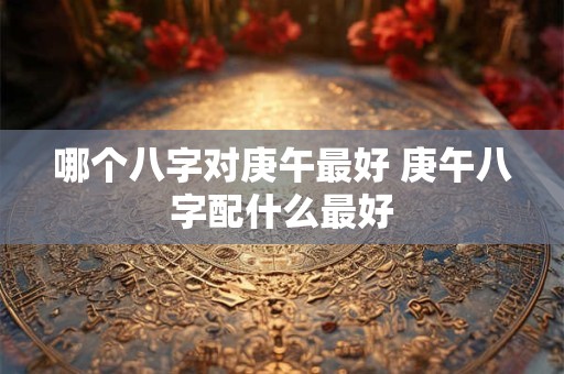 哪个八字对庚午最好 庚午八字配什么最好 哪个八字对庚午最好 庚午八字配什么最好