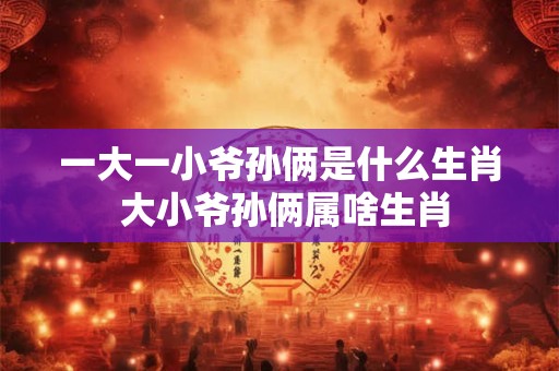 一大一小爷孙俩是什么生肖 大小爷孙俩属啥生肖 一大一小爷孙俩是什么生肖 大小爷孙俩属啥生肖