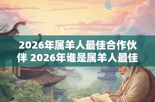 2026年属羊人最佳合作伙伴 2026年谁是属羊人最佳合作伙伴