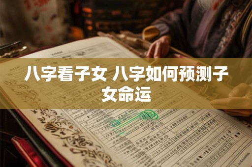 八字看子女 八字如何预测子女命运 八字看子女 八字如何预测子女命运