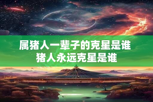 属猪人一辈子的克星是谁 猪人永远克星是谁
