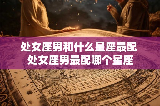 处女座男和什么星座最配 处女座男最配哪个星座 处女座男和什么星座最配 处女座男最配哪个星座