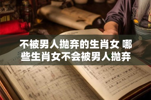 不被男人抛弃的生肖女 哪些生肖女不会被男人抛弃 不被男人抛弃的生肖女 哪些生肖女不会被男人抛弃