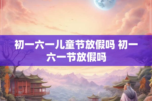 初一六一儿童节放假吗 初一六一节放假吗 初一六一儿童节放假吗 初一六一节放假吗