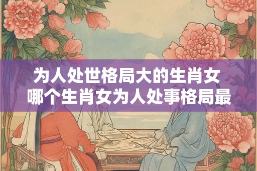 为人处世格局大的生肖女 哪个生肖女为人处事格局最广阔 为人处世格局大的生肖女 哪个生肖女为人处事格局最广阔