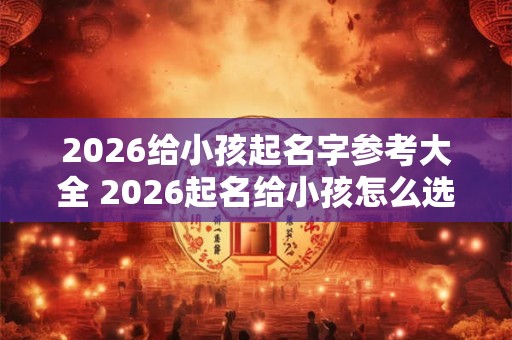 2026给小孩起名字参考大全 2026起名给小孩怎么选 2026给小孩起名字参考大全 2026起名给小孩怎么选