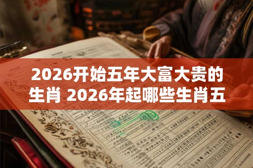 2026开始五年大富大贵的生肖 2026年起哪些生肖五年大红大紫 2026开始五年大富大贵的生肖 2026年起哪些生肖五年大红大紫