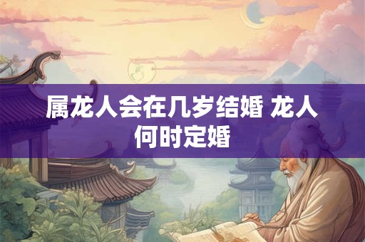 属龙人会在几岁结婚 龙人何时定婚 属龙人会在几岁结婚 龙人何时定婚