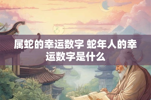 属蛇的幸运数字 蛇年人的幸运数字是什么