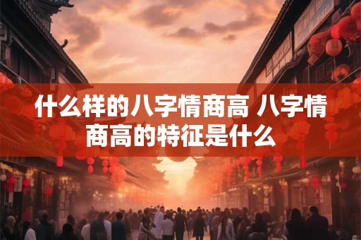 什么样的八字情商高 八字情商高的特征是什么 什么样的八字情商高 八字情商高的特征是什么