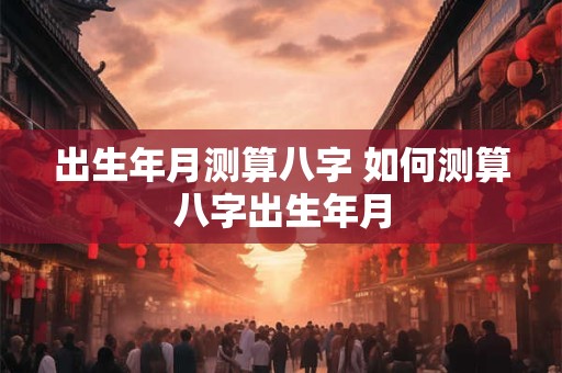 出生年月测算八字 如何测算八字出生年月 出生年月测算八字 如何测算八字出生年月