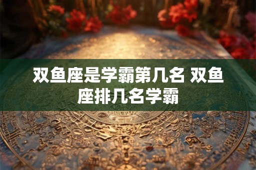 双鱼座是学霸第几名 双鱼座排几名学霸 双鱼座是学霸第几名 双鱼座排几名学霸