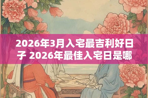 2026年3月入宅最吉利好日子 2026年最佳入宅日是哪一天 2026年3月入宅最吉利好日子 2026年最佳入宅日是哪一天