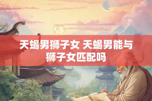 天蝎男狮子女 天蝎男能与狮子女匹配吗