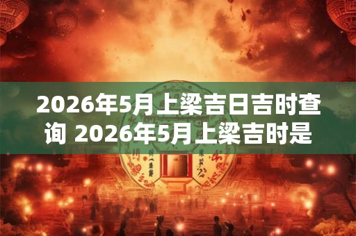 2026年5月上梁吉日吉时查询 2026年5月上梁吉时是什么时间