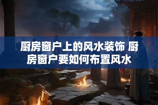 厨房窗户上的风水装饰 厨房窗户要如何布置风水 厨房窗户上的风水装饰 厨房窗户要如何布置风水