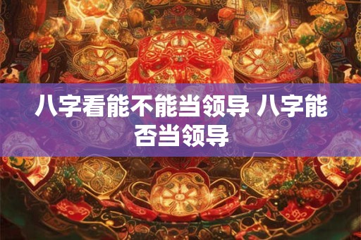 八字看能不能当领导 八字能否当领导